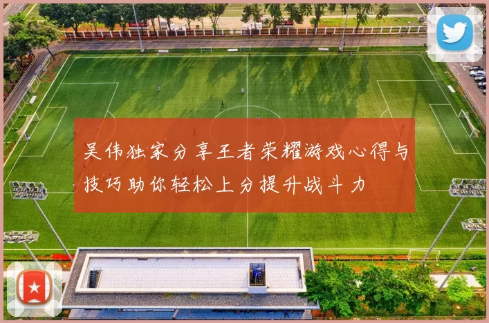 吴伟独家分享王者荣耀游戏心得与技巧助你轻松上分提升战斗力