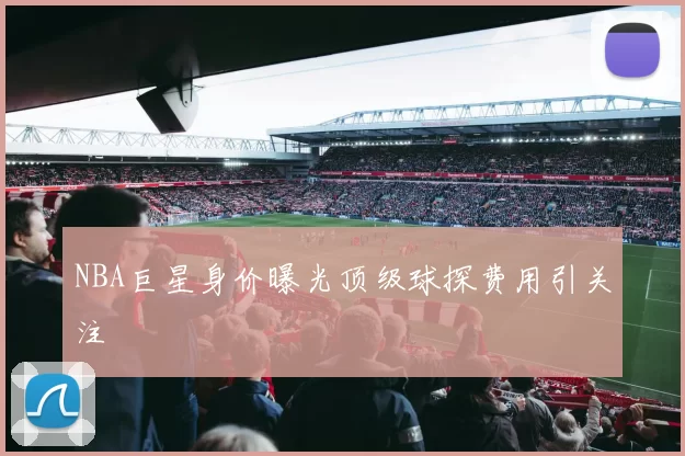 NBA巨星身价曝光顶级球探费用引关注