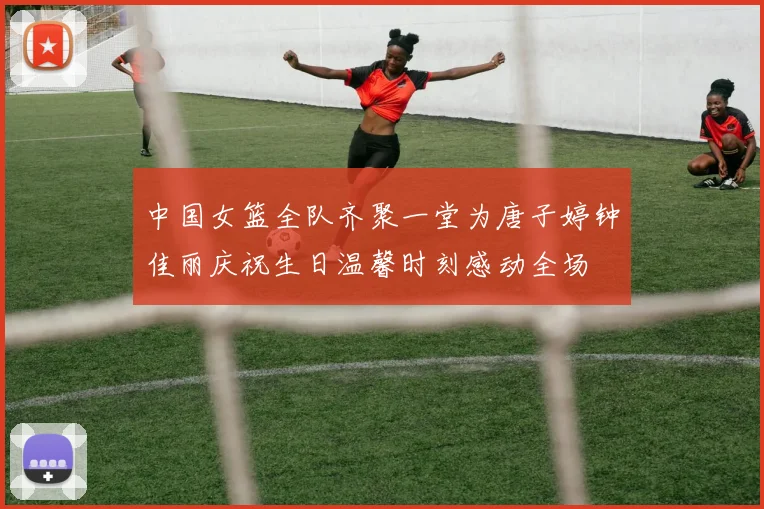 中国女篮全队齐聚一堂为唐子婷钟佳丽庆祝生日温馨时刻感动全场
