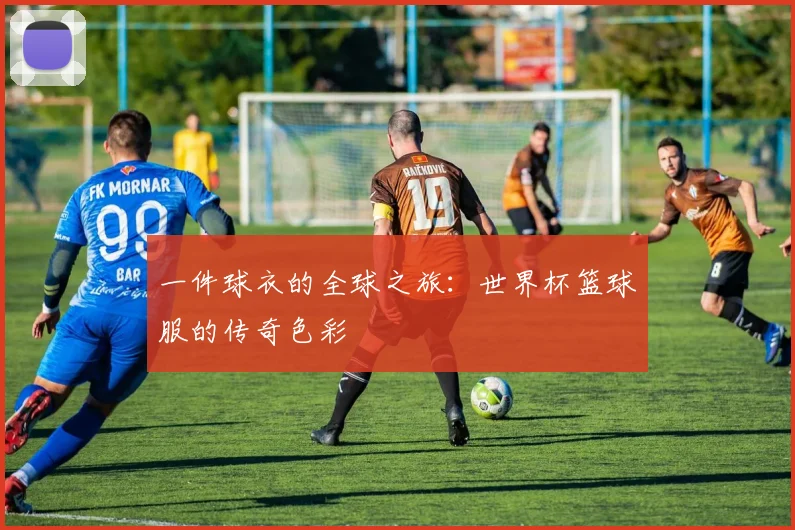 一件球衣的全球之旅：世界杯篮球服的传奇色彩