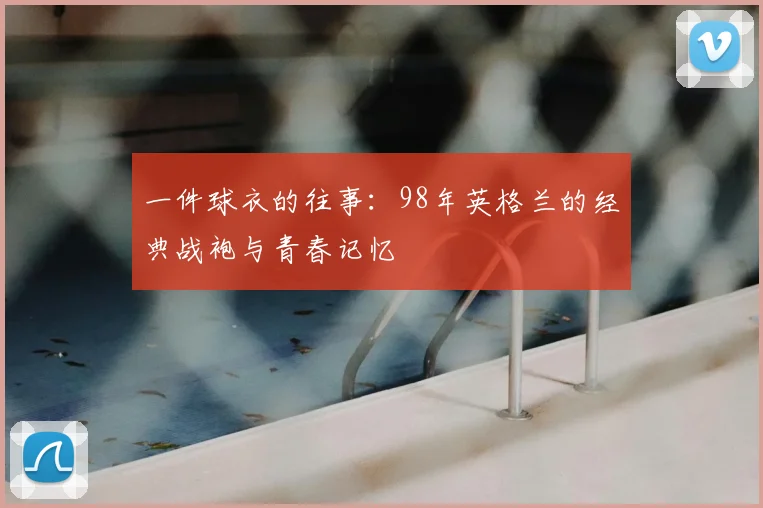 一件球衣的往事:98年英格兰的经典战袍与青春记忆