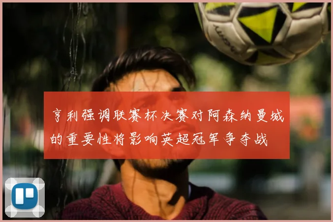 亨利强调联赛杯决赛对阿森纳曼城的重要性将影响英超冠军争夺战