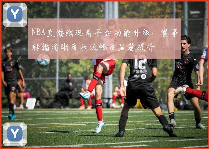 NBA直播线观看平台功能升级，赛事转播清晰度和流畅度显著提升
