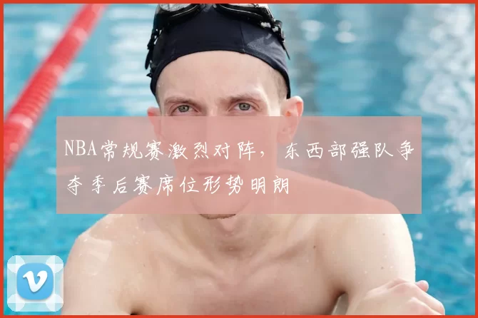 NBA常规赛激烈对阵，东西部强队争夺季后赛席位形势明朗