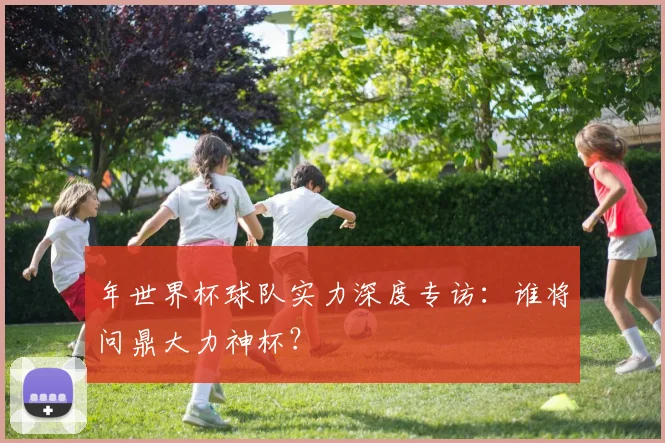 年世界杯球队实力深度专访：谁将问鼎大力神杯？