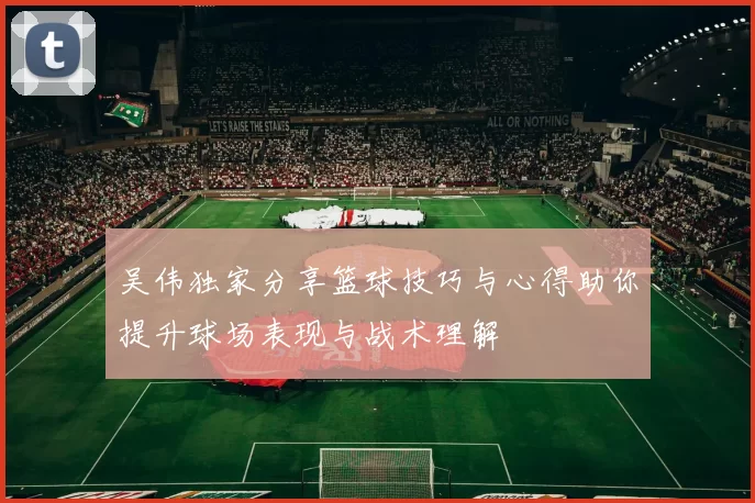 吴伟独家分享篮球技巧与心得助你提升球场表现与战术理解