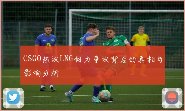CSGO热议LNG耐力争议背后的真相与影响分析