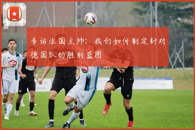 专访法国主帅:我们如何制定针对德国队的胜利蓝图