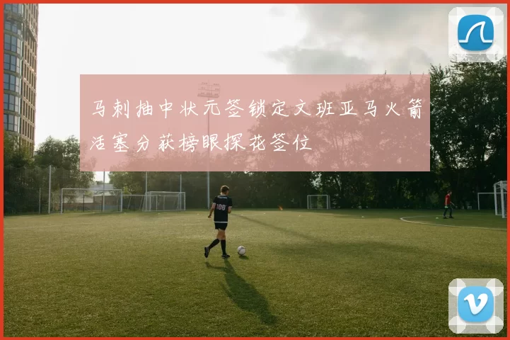 马刺抽中状元签锁定文班亚马火箭活塞分获榜眼探花签位