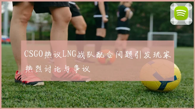 CSGO热议LNG战队配合问题引发玩家热烈讨论与争议