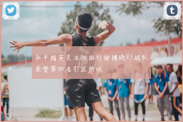 和平精英灵活性排行榜揭晓V5战队荣登第四名引发热议