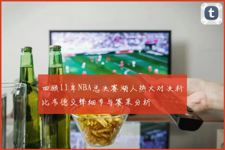 回顾11年NBA总决赛湖人热火对决科比韦德交锋细节与赛果分析