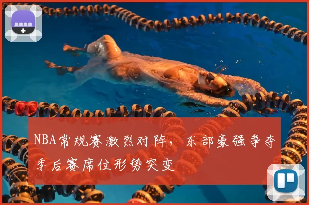 NBA常规赛激烈对阵，东部豪强争夺季后赛席位形势突变