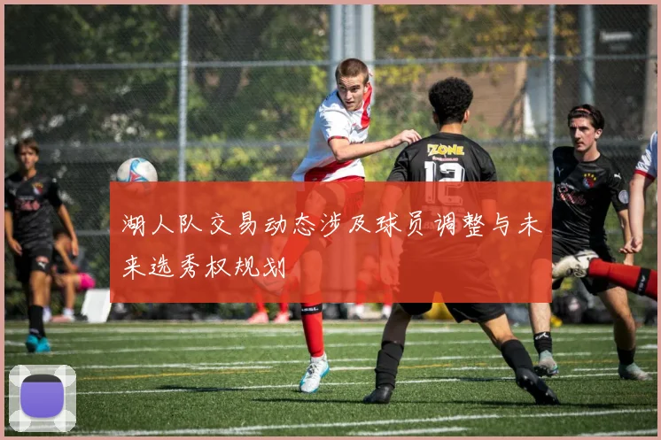 湖人队交易动态涉及球员调整与未来选秀权规划