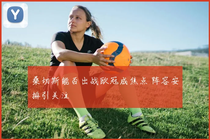 桑切斯能否出战欧冠成焦点 阵容安排引关注