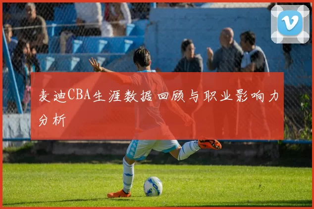麦迪CBA生涯数据回顾与职业影响力分析