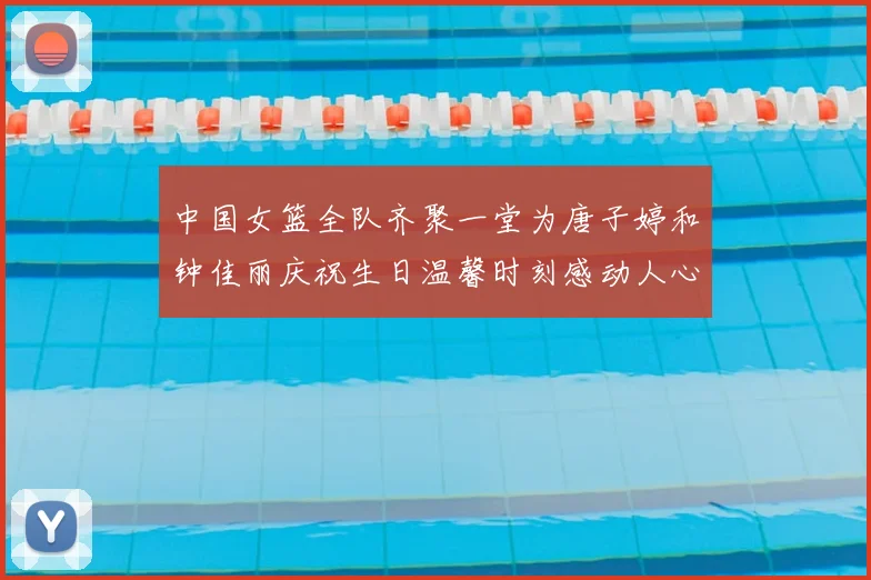 中国女篮全队齐聚一堂为唐子婷和钟佳丽庆祝生日温馨时刻感动人心
